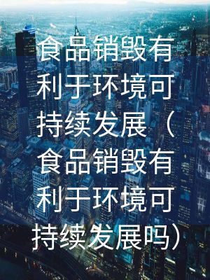 食品銷毀有利于環(huán)境可持續(xù)發(fā)展（食品銷毀有利于環(huán)境可持續(xù)發(fā)展嗎）